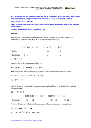 CASTILLA LA MANCHA / SEPTIEMBRE 02. LOGSE / QUÍMICA / CINÉTICA Y
EQUILIBRIO / OPCIÓN A / CUESTIÓN Nº 1
www.profes.net es un servicio gratuito de Ediciones SM
1.- Una disolución con una concentración inicial 1 molar de ácido acético (etanoico) tiene
una concentración en equilibrio de ion hidronio, H3O+
, 4,2·10-3
molar. Calcula:
a) La constante de acidez Ka.
b) La concentración inicial de ácido necesaria para que el grado de disociación tenga un
valor del 10 %.
c) El pH de la disolución en este último caso.
Solución:
a) Se escribe el equilibrio de disociación del ácido, llamando al grado de disociación,
expresado en tanto por uno, a y "x" a la concentración disociada:
CH3COOH + H2O CH3COO-
+ H3O+
[ ]inicial 1 -- --
[ ]equilibrio 1 - x x x
x = 4,2·10-3
M
La expresión de la constante de acidez es:
Ka = ([CH3COO-
] · [H3O+
]) / [CH3COOH]
Se sustituyen los datos conocidos, y se halla la constante de disociación del ácido:
Ka = x2
/ (1 - x) = (4,2·10-3
)2
/ (1 - 4,2·10-3
)
Ka = 1,77 · 10-5
b) Otra forma de expresar las concentraciones en el equilibrio es en función del grado de
disociación, a:
a = 10 % = 0,10
CH3COOH + H2O CH3COO-
+ H3O+
[ ]equilibrio Ci· (1 - a) Ci · a Ci· a
Así, con el valor de a dado y la Ka, constante si la temperatura no varía, se tiene:
Ka = (Ci · a)2
/ Ci· (1 - a)
1,77 · 10-5
= Ci2
· 0,102
/ Ci · (1 - 0,10)
 