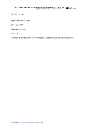 CASTILLA LA MANCHA / SEPTIEMBRE 02. LOGSE / QUÍMICA / CINÉTICA Y
EQUILIBRIO / OPCIÓN A / CUESTIÓN Nº 1
www.profes.net es un servicio gratuito de Ediciones SM
Ci = 1,6 · 10-3
M
c) La definición de pH es:
pH = -log [H3O+
]
Luego en este caso:
pH = 3,8
Como era de esperar, es un valor menor que 7, que indica que la disolución es ácida.
 