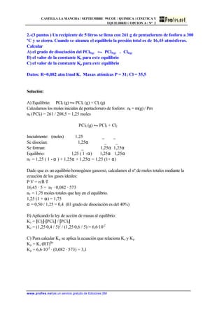 CASTILLA LA MANCHA / SEPTIEMBRE 99.COU / QUIMICA / CINETICA Y
EQUILIBRIO / OPCION A / Nº 2
www.profes.net es un servicio gratuito de Ediciones SM
2.-(3 puntos ) Un recipiente de 5 litros se llena con 261 g de pentacloruro de fosforo a 300
ºC y se cierra. Cuando se alcanza el equilibrio la presión total es de 16,45 atmósferas.
Calcular
A) el grado de disociación del PCl5(g) • PCl3(g) + Cl2(g)
B) el valor de la constante Kc para este equilibrio
C) el valor de la constante Kp para este equilibrio
Datos: R=0,082 atm l/mol K. Masas atómicas P = 31; Cl = 35,5
Solución:
A) Equilibrio: PCl5 (g) • PCl3 (g) + Cl2 (g)
Calculamos los moles iniciales de pentacloruro de fosforo: n0 = m(g) / Pm
n0 (PCl5) = 261 / 208,5 = 1,25 moles
PCl5 (g) • PCl3 + Cl2
Inicialmente: (moles) 1,25 _ _
Se disocian: 1,25α _ _
Se forman: _ 1,25α 1,25α
Equilibrio: 1,25 ( 1 -α) 1,25α 1,25α
nT = 1,25 ( 1 - α ) + 1,25α + 1,25α = 1,25 (1+ α)
Dado que es un equilibrio homogéneo gaseoso, calculamos el nº de moles totales mediante la
ecuación de los gases ideales:
P·V = n·R·T
16,45 · 5 = nT · 0,082 · 573
nT = 1,75 moles totales que hay en el equilibrio.
1,25 (1 + α) = 1,75
α = 0,50 / 1,25 = 0,4 (El grado de disociación es del 40%)
B) Aplicando la ley de acción de masas al equilibrio:
Kc = [Cl2]·[PCl3] / [PCl5]
Kc = (1,25·0,4 / 5)2
/ (1,25·0,6 / 5) = 6,6·10-2
C) Para calcular Kp se aplica la ecuación que relaciona Kc y Kp
Kp = Kc·(RT)∆n
Kp = 6,6·10-2
· (0,082 · 573) = 3,1
 