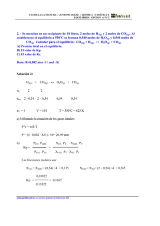 CASTILLA LA MANCHA / JUNIO 98. LOGSE / QUÍMICA / CINÉTICA Y
EQUILIBRIO / OPCION A/ Nº 2
www.profes.net es un servicio gratuito de Ediciones SM
2. - Se mezclan en un recipiente de 10 litros, 2 moles de H2(g) y 2 moles de CO2(g). Al
establecerse el equilibrio a 550ºC se forman 0,540 moles de H2O(g) y 0,540 moles de
CO(g) Calcular para el equilibrio: CO2(g) + H2(g) H2O(g) + CO(g)
A) Presión total en el equilibrio.
B) El valor de Kp.
C) El valor de Kc.
Dato: R=0,082 atm · l / mol · K
Solución 2:
H2(g) + CO2(g) ↔ H2O(g) + CO(g)
no 2 2
neq 2 - 0,54 2 – 0,54 0,54 0,54
nT = 4 V = 10 l T = 550ºC = 823 K
a) Utilizando la ecuación de los gases ideales:
P V = n R T
P = (4 · 0,082 · 823) / 10= 26,99 atm
b) PCO⋅ PH2O XCO⋅ PT⋅ · XH2O⋅ PT
Kp = =
PCO2⋅ PH2 XCO2⋅ PT · XH2⋅ PT
Las fracciones molares son:
XCO = XH2O = (0,54) / 4 = 0,135 XCO2 = XH2= (2 – 0,54) / 4 = 0,365
0,01822
Kp = = 0,1367
0,13322
 