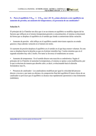 CASTILLA LA MANCHA / JUNIIO98. LOGSE / QUÍMICA / CINÉTICA Y
EQUILIBRIO /OPCIÓN A / Nº 5
www.profes.net es un servicio gratuito de Ediciones SM
5.- Para el equilibrio 3 O2(g) 2 O3(g) con H >0, ¿cómo afectará a este equilibrio un
aumento de presión, un aumento de temperatura y la presencia de un catalizador?
Solución 5:
El principio de Le Chatelier nos dice que si en un sistema en equilibrio se modifica alguno de los
factores que influyen en el mismo (temperatura,presión o concentración), el sistema evolucionará
de forma que se desplace el equilibrio en el sentido que tienda a contrarrestar dicha variación.
• Aumento de presión: sólo influye en el equilibrio cuando intervienen especies en estado
gaseoso y haya además variación en el número de moles.
Un aumento de presión desplaza el equilibrio en el sentido en el que haya menor volumen. En este
caso se desplaza hacia la derecha ya que en el primer miembro hay 3 moles mientras que en el
segundo miembro hay sólo 2 moles. Por tanto se favorece el rendimiento en ozono.
• Aumento de temperatura: En el sentido directo esta reacción es endotérmica. Según el
principio de Le Chatelier al aumentar la temperatura, el sistema se opone a esta modificación, por
lo que evoluciona de manera que absorbe calor, es decir, evolucionando hacia la derecha
formándose mas O3 .
• Presencia de catalizador: Los catalizadores modifican por igual la velocidad del proceso
directo e inverso y por tanto no afectan a la composición final del equilibrio.El único efecto de un
catalizador es provocar que el equilibrio se alcance mas rapidamente (promotor) o mas lentamente
(inhibidor).
 