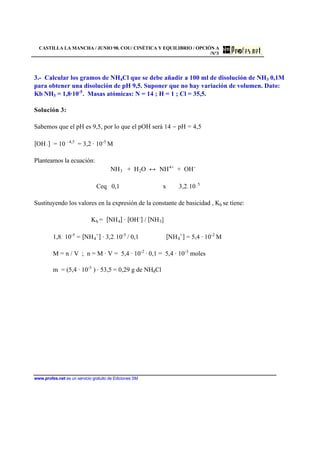 CASTILLA LA MANCHA / JUNIO 98. COU/ CINÉTICA Y EQUILIBRIO / OPCIÓN A
/Nº3
www.profes.net es un servicio gratuito de Ediciones SM
3.- Calcular los gramos de NH4Cl que se debe añadir a 100 ml de disolución de NH3 0,1M
para obtener una disolución de pH 9,5. Suponer que no hay variación de volumen. Dato:
Kb NH3 = 1,8·10-5
. Masas atómicas: N = 14 ; H = 1 ; Cl = 35,5.
Solución 3:
Sabemos que el pH es 9,5, por lo que el pOH será 14 − pH = 4,5
[OH−] = 10 –4,5
= 3,2 · 10-5
M
Planteamos la ecuación:
NH3 + H2O ↔ NH4+
+ OH-
Ceq 0,1 x 3,2.10−
5
Sustituyendo los valores en la expresión de la constante de basicidad , Kb se tiene:
Kb = [NH4] · [OH-
] / [NH3]
1,8. 10-5
= [NH4
+
] · 3,2.10-5
/ 0,1 [NH4
+
] = 5,4 · 10-2
M
M = n / V ; n = M · V = 5,4 · 10-2
· 0,1 = 5,4 · 10-3
moles
m = (5,4 · 10-3
) · 53,5 = 0,29 g de NH4Cl
 