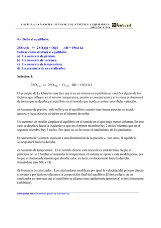 CASTILLA LA MANCHA / JUNIO 98. COU/ CINÉTICA Y EQUILIBRIO /
OPCIÓN A /Nº4
www.profes.net es un servicio gratuito de Ediciones SM
4.- Dado el equilibrio:
2SO3 (g) 2SO2(g) + O(g) H = 196,6 kJ
Indicar cómo afectará al equilibrio:
a) Un aumento de presión.
b) Un aumento de volumen.
c) Un aumento de temperatura.
d) La presencia de un catalizador.
Solución 4:
2SO3 (g) ↔ 2SO2 (g) + O2 (g) ∆H = 196,6 KJ
El principio de Le Chatelier nos dice que si en un sistema en equilibrio se modifica alguno de los
factores que influyen en el mismo (temperatura, presión o concentración), el sistema evolucionará
de forma que se desplace el equilibrio en el sentido que tienda a contrarrestar dicha variación.
a) Aumento de presión: sólo influye en el equilibrio cuando intervienen especies en estado
gaseoso y haya además variación en el número de moles.
Un aumento de presión desplaza el equilibrio en el sentido en el que haya menor volumen. En este
caso se desplaza hacia la izquierda ya que en el primer miembro hay 2 moles mientras que en el
segundo miembro hay 3 moles. Por tanto no se favorece el rendimiento de los productos.
b) Aumento de volumen: equivale a una disminución de la presión y, por tanto, el equilibrio
se desplazará hacia la derecha.
c) Aumento de temperatura: En el sentido directo esta reacción es endotérmica. Según el
principio de Le Chatelier al aumentar la temperatura, el sistema se opone a esta modificación, por
lo que evoluciona de manera que absorbe calor, es decir, evolucionando hacia la derecha
formándose mas SO2 y O2 .
d) Presencia de catalizador: Los catalizadores modifican por igual la velocidad del proceso directo
e inverso y por tanto no afectan a la composición final del equilibrio.El único efecto de un
catalizador es provocar que el equilibrio se alcance mas rapidamente (promotor) o mas lentamente
(inhibidor).
 