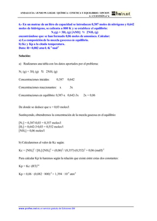 ANDALUCIA / JUNIO 99. LOGSE / QUÍMICA / CINETICA Y EQUILIBRIO / OPCION
A / CUESTIÓN nº 6
www.profes.net es un servicio gratuito de Ediciones SM
6.- En un matraz de un litro de capacidad se introducen 0,387 moles de nitrógeno y 0,642
moles de hidrógeno, se calienta a 800 K y se establece el equilibrio:
N2(g) + 3H2 (g) [AM1] D 2NH3 (g)
encontrándose que se han formado 0,06 moles de amoníaco. Calcular:
a) La composición de la mezcla gaseosa en equilibrio.
b) Kc y Kp a la citada temperatura.
Dato: R= 0,082 atm·L·K-1
·mol-1
Solución:
a) Realizamos una tabla con los datos aportados por el problema:
N2 (g) + 3H2 (g) D 2NH3 (g)
Concentraciones iniciales: 0,387 0,642
Concentraciones reaccionantes: x 3x
Concentraciones en equilibrio: 0,387-x 0,642-3x 2x = 0,06
De donde se deduce que x = 0,03 moles/l
Sustituyendo, obtendremos la concentración de la mezcla gaseosa en el equilibrio:
[N2] = 0,387-0,03 = 0,357 moles/l
[H2] = 0,642-3·0,03 = 0,552 moles/l
[NH3] = 0,06 moles/l
b) Calcularemos el valor de Kc según:
Kc = [NH3]2
/ [H2]·[NH3]3
= (0,06)2
/ (0,357)·(0,552)3
= 0,06 (mol/l)-2
Para calcular Kp lo haremos según la relación que existe entre estas dos constantes:
Kp = Kc· (RT)Dn
Kp = 0,06 · (0,082 · 800)-2
= 1,394 · 10-5
atm-2
 
