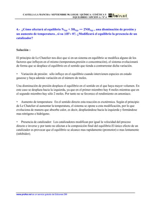 CASTILLA LA MANCHA / SEPTIEMBRE 98. LOGSE / QUÍMICA / CINÉTICA Y
EQUILIBRIO / OPCIÓN A / Nº 4
www.profes.net es un servicio gratuito de Ediciones SM
4.- ¿Cómo afectará al equilibrio N2(g) + 3H2(g) 2NH3(g) , una disminución de presión y
un aumento de temperatura , si su Hº 0?. ¿Modificará el equilibrio la presencia de un
catalizador?
Solución :
El principio de Le Chatelier nos dice que si en un sistema en equilibrio se modifica alguno de los
factores que influyen en el mismo (temperatura,presión o concentración), el sistema evolucionará
de forma que se desplace el equilibrio en el sentido que tienda a contrarrestar dicha variación.
• Variación de presión: sólo influye en el equilibrio cuando intervienen especies en estado
gaseoso y haya además variación en el número de moles.
Una disminución de presión desplaza el equilibrio en el sentido en el que haya mayor volumen. En
este caso se desplaza hacia la izquierda, ya que en el primer miembro hay 4 moles mientras que en
el segundo miembro hay sólo 2 moles. Por tanto no se favorece el rendimiento en amoniaco.
• Aumento de temperatura: En el sentido directo esta reacción es exotérmica. Según el principio
de Le Chatelier al aumentar la temperatura, el sistema se opone a esta modificación, por lo que
evoluciona de manera que absorbe calor, es decir, desplazándose hacia la izquierda y formándose
mas nitrógeno e hidrógeno.
• Presencia de catalizador: Los catalizadores modifican por igual la velocidad del proceso
directo e inverso y por tanto no afectan a la composición final del equilibrio.El único efecto de un
catalizador es provocar que el equilibrio se alcance mas rapidamente (promotor) o mas lentamente
(inhibidor).
 