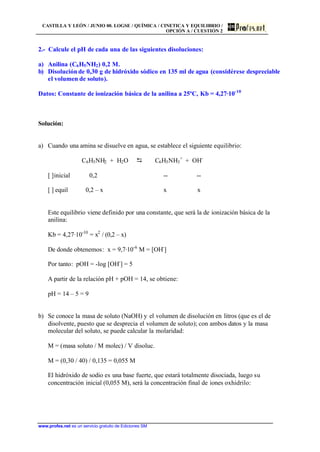 CASTILLA Y LEÓN / JUNIO 00. LOGSE / QUÍMICA / CINETICA Y EQUILIBRIO /
OPCIÓN A / CUESTIÓN 2
www.profes.net es un servicio gratuito de Ediciones SM
2.- Calcule el pH de cada una de las siguientes disoluciones:
a) Anilina (C6H5NH2) 0,2 M.
b) Disolución de 0,30 g de hidróxido sódico en 135 ml de agua (considérese despreciable
el volumen de soluto).
Datos: Constante de ionización básica de la anilina a 25ºC, Kb = 4,27·10-10
Solución:
a) Cuando una amina se disuelve en agua, se establece el siguiente equilibrio:
C6H5NH2 + H2O D C6H5NH3
+
+ OH-
[ ]inicial 0,2 -- --
[ ] equil 0,2 – x x x
Este equilibrio viene definido por una constante, que será la de ionización básica de la
anilina:
Kb = 4,27·10-10
= x2
/ (0,2 – x)
De donde obtenemos: x = 9,7·10-6
M = [OH-
]
Por tanto: pOH = -log [OH-
] = 5
A partir de la relación pH + pOH = 14, se obtiene:
pH = 14 – 5 = 9
b) Se conoce la masa de soluto (NaOH) y el volumen de disolución en litros (que es el de
disolvente, puesto que se desprecia el volumen de soluto); con ambos datos y la masa
molecular del soluto, se puede calcular la molaridad:
M = (masa soluto / M molec) / V disoluc.
M = (0,30 / 40) / 0,135 = 0,055 M
El hidróxido de sodio es una base fuerte, que estará totalmente disociada, luego su
concentración inicial (0,055 M), será la concentración final de iones oxhidrilo:
 
