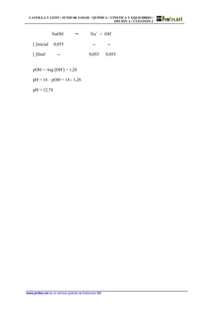 CASTILLA Y LEÓN / JUNIO 00. LOGSE / QUÍMICA / CINETICA Y EQUILIBRIO /
OPCIÓN A / CUESTIÓN 2
www.profes.net es un servicio gratuito de Ediciones SM
NaOH " Na+
+ OH-
[ ]inicial 0,055 -- --
[ ]final -- 0,055 0,055
pOH = -log [OH-
] = 1,26
pH = 14 – pOH = 14 - 1,26
pH = 12,74
 
