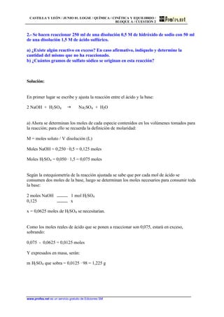 CASTILLA Y LEÓN / JUNIO 01. LOGSE / QUÍMICA / CINÉTICA Y EQUILIBRIO /
BLOQUE A / CUESTIÓN 2
www.profes.net es un servicio gratuito de Ediciones SM
2.- Se hacen reaccionar 250 ml de una disolución 0,5 M de hidróxido de sodio con 50 ml
de una disolución 1,5 M de ácido sulfúrico.
a) ¿Existe algún reactivo en exceso? En caso afirmativo, indíquelo y determine la
cantidad del mismo que no ha reaccionado.
b) ¿Cuántos gramos de sulfato sódico se originan en esta reacción?
Solución:
En primer lugar se escribe y ajusta la reacción entre el ácido y la base:
2 NaOH + H2SO4 g Na2SO4 + H2O
a) Ahora se determinan los moles de cada especie contenidos en los volúmenes tomados para
la reacción; para ello se recuerda la definición de molaridad:
M = moles soluto / V disolución (L)
Moles NaOH = 0,250 · 0,5 = 0,125 moles
Moles H2SO4 = 0,050 · 1,5 = 0,075 moles
Según la estequiometría de la reacción ajustada se sabe que por cada mol de ácido se
consumen dos moles de la base, luego se determinan los moles necesarios para consumir toda
la base:
2 moles NaOH 1 mol H2SO4
0,125 x
x = 0,0625 moles de H2SO4 se necesitarían.
Como los moles reales de ácido que se ponen a reaccionar son 0,075, estará en exceso,
sobrando:
0,075 - 0,0625 = 0,0125 moles
Y expresados en masa, serán:
m H2SO4 que sobra = 0,0125 · 98 = 1,225 g
 