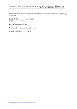 CASTILLA Y LEÓN / JUNIO 01. LOGSE / QUÍMICA / CINÉTICA Y EQUILIBRIO /
BLOQUE A / CUESTIÓN 2
www.profes.net es un servicio gratuito de Ediciones SM
b) Para calcular la masa de sal formada, se establece su relación con el reactivo limitante, que
es el NaOH:
2 moles NaOH 1 mol Na2SO4
0,125 x
x = 0,0625 moles de Na2SO4
Y estos moles, expresados en gramos serán:
m Na2SO4 = 0,0625 · 142 = 8,87 g
 