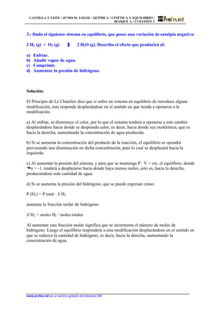 CASTILLA Y LEÓN / JUNIO 01. LOGSE / QUÍMICA / CINÉTICA Y EQUILIBRIO /
BLOQUE A / CUESTIÓN 3
www.profes.net es un servicio gratuito de Ediciones SM
3.- Dado el siguiente sistema en equilibrio, que posee una variación de entalpía negativa:
2 H2 (g) + O2 (g) 2 H2O (g). Describa el efecto que producirá al:
a) Enfriar.
b) Añadir vapor de agua.
c) Comprimir.
d) Aumentar la presión de hidrógeno.
Solución:
El Principio de Le Chatelier dice que si sobre un sistema en equilibrio de introduce alguna
modificación, éste responde desplazándose en el sentido en que tienda a oponerse a la
modificación.
a) Al enfriar, se disminuye el calor, por lo que el sistema tenderá a oponerse a este cambio
desplazándose hacia donde se desprenda calor, es decir, hacia donde sea exotérmica, que es
hacia la derecha, aumentando la concentración de agua producida.
b) Si se aumenta la concentración del producto de la reacción, el equilibrio se opondrá
provocando una disminución en dicha concentración, para lo cual se desplazará hacia la
izquierda.
c) Al aumentar la presión del sistema, y para que se mantenga P · V = cte, el equilibrio, donde
Dn = -1, tenderá a desplazarse hacia donde haya menos moles, esto es, hacia la derecha,
produciéndose más cantidad de agua.
d) Si se aumenta la presión del hidrógeno, que se puede expresar como:
P (H2) = P total · X H2
aumenta la fracción molar de hidrógeno:
X H2 = moles H2 / moles totales
Al aumentar esta fracción molar significa que se incrementa el número de moles de
hidrógeno. Luego el equilibrio responderá a esta modificación desplazándose en el sentido en
que se reduzca la cantidad de hidrógeno, es decir, hacia la derecha, aumentando la
concentración de agua.
 