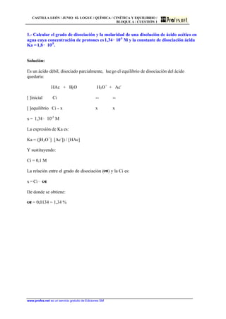 CASTILLA LEÓN / JUNIO 02. LOGS E / QUÍMICA / CINÉTICA Y EQUILIBRIO /
BLOQUE A / CUESTIÓN 1
www.profes.net es un servicio gratuito de Ediciones SM
1.- Calcular el grado de disociación y la molaridad de una disolución de ácido acético en
agua cuya concentración de protones es1,34· 10-3
M y la constante de disociación ácida
Ka = 1,8 · 10-5
.
Solución:
Es un ácido débil, disociado parcialmente, luego el equilibrio de disociación del ácido
quedaría:
HAc + H2O H3O+
+ Ac-
[ ]inicial Ci -- --
[ ]equilibrio Ci - x x x
x = 1,34 · 10-3
M
La expresión de Ka es:
Ka = ([H3O+
]· [Ac-
]) / [HAc]
Y sustituyendo:
Ci = 0,1 M
La relación entre el grado de disociación (a) y la Ci es:
x = Ci · a
De donde se obtiene:
a = 0,0134 = 1,34 %
 
