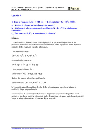CASTILLA LEÓN / JUNIO 03. LOGSE / QUÍMICA / CINÉTICA Y EQUILIBRIO/
OPCIÓN A / CUESTIÓN Nº 4
www.profes.net es un servicio gratuito de Ediciones SM
OPCIÓN A
4.- Para la reacción: N2 (g) + 3 H2 (g) ‡ 2 NH3 (g) ; Kp = 4,3 · 10-3
a 300°C.
a) ¿ Cuál es el valor de Kp para la reacción inversa?
b) ¿ Qué pasaría a las presiones en el equilibrio de N2 , H2 y NH3 si añadimos un
catalizador?
c) ¿ Qué pasaría a la Kp , si aumentamos el volumen?
Solución:
La expresión de Kp es el cociente entre el producto de las presiones parciales de los
productos, elevadas a sus coeficientes estequiométricos, entre el producto de las presiones
parciales de los reactivos, elevadas a los suyos.
Para el equilibrio dado:
Kp = (P NH3)2
/ (P N2 · (P H2)3
)
La reacción inversa sería:
2 NH3 (g) ‡ N2 (g) + 3 H2 (g)
Luego su expresión de Kp:
Kp inversa = (P N2 · (P H2)3
) / (P NH3)2
Sería la Kp inversa a la de la reacción dada:
Kp inversa = 1 / Kp = 1 / 4,3 · 10-3
= 232,56
b) Un catalizador sólo modifica el valor de las velocidades de reacción, si afectar al
equilibrio; luego no pasaría nada.
c) Un aumento de volumen (por disminución de presión) desplazaría elequilibrio en ele
sentido en que fuese mayor el número de moles de gases; en este caso, hacia la izquierda, por
lo que al haber más reactivos, el valor de Kp se reduciría.
 