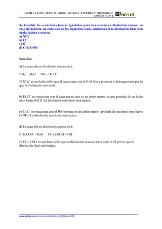 CASTILLA LEÓN / JUNIO 99. LOGSE / QUÍMICA / CINÉTICA Y EQUILIBRIO /
OPCIÓN A / Nº 4
www.profes.net es un servicio gratuito de Ediciones SM
4.- Escribir las ecuaciones iónicas igualadas para la reacción en disolución acuosa, en
caso de haberla, de cada uno de los siguientes iones, indicando si la disolución final será
ácida, básica o neutra.
a) NH4
+
b) Cl-
c) K+
d) CH3-COO-
Solución:
a) La reacción en disolución acuosa será:
NH4
+
+ H2O ⇔ NH3 + H3O+
El NH4
+
es un ácido débil que al reaccionar con el H2O libera protones o hidrogeniones por lo
que la disolución será ácida.
b) El Cl-
no reacciona con el agua puesto que es un anión neutro ya que procede de un ácido
muy fuerte (HCl). La disolución resultante será neutra.
c) El K+
no reacciona con el H2O porque es un catión neutro procede de una base muy fuerte
(KOH). La disolución resultante será neutra.
d) La reacción en disolución acuosa será:
CH3-COO-
+ H2O ⇔ CH3-COOH + OH-
El CH3-COO-
es una base débil que en disolución acuosa libera iones OH-
por lo que la
disolución final será básica.
 