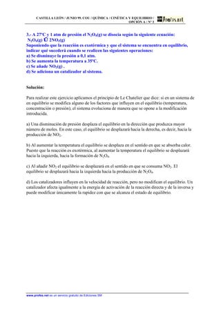 CASTILLA LEÓN / JUNIO 99. COU / QUÍMICA / CINÉTICA Y EQUILIBRIO /
OPCIÓN A / Nº 3
www.profes.net es un servicio gratuito de Ediciones SM
3.- A 27ºC y 1 atm de presión el N2O4(g) se disocia según la siguiente ecuación:
N2O4(g) ⇔ 2NO2(g)
Suponiendo que la reacción es exotérmica y que el sistema se encuentra en equilibrio,
indicar qué sucederá cuando se realicen las siguientes operaciones:
a) Se disminuye la presión a 0,1 atm.
b) Se aumenta la temperatura a 35ºC.
c) Se añade NO2(g) .
d) Se adiciona un catalizador al sistema.
Solución:
Para realizar este ejercicio aplicamos el principio de Le Chatelier que dice: si en un sistema de
en equilibrio se modifica alguno de los factores que influyen en el equilibrio (temperatura,
concentración o presión), el sistema evoluciona de manera que se opone a la modificación
introducida.
a) Una disminución de presión desplaza el equilibrio en la dirección que produzca mayor
número de moles. En este caso, el equilibrio se desplazará hacia la derecha, es decir, hacia la
producción de NO2.
b) Al aumentar la temperatura el equilibrio se desplaza en el sentido en que se absorba calor.
Puesto que la reacción es exotérmica, al aumentar la temperatura el equilibrio se desplazará
hacia la izquierda, hacia la formación de N2O4.
c) Al añadir NO2 el equilibrio se desplazará en el sentido en que se consuma NO2. El
equilibrio se desplazará hacia la izquierda hacia la producción de N2O4.
d) Los catalizadores influyen en la velocidad de reacción, pero no modifican el equilibrio. Un
catalizador afecta igualmente a la energía de activación de la reacción directa y de la inversa y
puede modificar únicamente la rapidez con que se alcanza el estado de equilibrio.
 