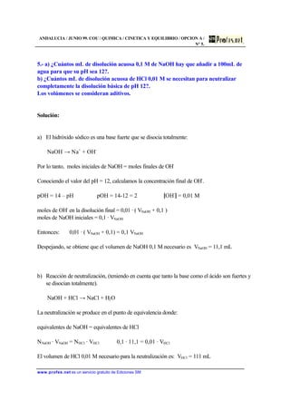 ANDALUCIA / JUNIO 99. COU / QUIMICA / CINETICA Y EQUILIBRIO / OPCION A /
Nº 5.
www.profes.net es un servicio gratuito de Ediciones SM
5.- a) ¿Cuántos mL de disolución acuosa 0,1 M de NaOH hay que añadir a 100mL de
agua para que su pH sea 12?.
b) ¿Cuántos mL de disolución acuosa de HCl 0,01 M se necesitan para neutralizar
completamente la disolución básica de pH 12?.
Los volúmenes se consideran aditivos.
Solución:
a) El hidróxido sódico es una base fuerte que se disocia totalmente:
NaOH → Na+
+ OH-
Por lo tanto, moles iniciales de NaOH = moles finales de OH-
Conociendo el valor del pH = 12, calculamos la concentración final de OH-
.
pOH = 14 – pH pOH = 14-12 = 2 [OH-
] = 0,01 M
moles de OH-
en la disolución final = 0,01 · ( VNaOH + 0,1 )
moles de NaOH iniciales = 0,1 · VNaOH
Entonces: 0,01 · ( VNaOH + 0,1) = 0,1 VNaOH
Despejando, se obtiene que el volumen de NaOH 0,1 M necesario es VNaOH = 11,1 mL
b) Reacción de neutralización, (teniendo en cuenta que tanto la base como el ácido son fuertes y
se disocian totalmente).
NaOH + HCl → NaCl + H2O
La neutralización se produce en el punto de equivalencia donde:
equivalentes de NaOH = equivalentes de HCl
NNaOH · VNaOH = NHCl · VHCl 0,1 · 11,1 = 0,01 · VHCl
El volumen de HCl 0,01 M necesario para la neutralización es: VHCl = 111 mL
 
