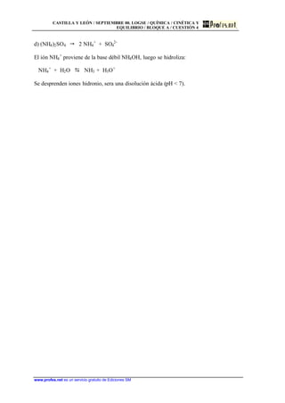CASTILLA Y LEÓN / SEPTIEMBRE 00. LOGSE / QUÍMICA / CINÉTICA Y
EQUILIBRIO / BLOQUE A / CUESTIÓN 4
www.profes.net es un servicio gratuito de Ediciones SM
d) (NH4)2SO4 " 2 NH4
+
+ SO4
2-
El ión NH4
+
proviene de la base débil NH4OH, luego se hidroliza:
NH4
+
+ H2O D NH3 + H3O+
Se desprenden iones hidronio, sera una disolución ácida (pH < 7).
 
