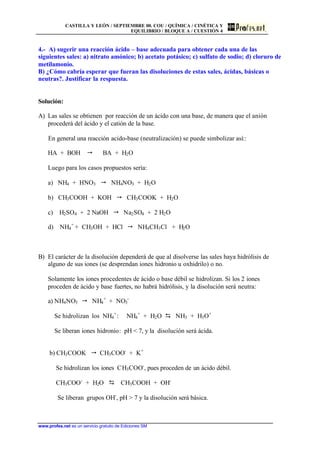CASTILLA Y LEÓN / SEPTIEMBRE 00. COU / QUÍMICA / CINÉTICA Y
EQUILIBRIO / BLOQUE A / CUESTIÓN 4
www.profes.net es un servicio gratuito de Ediciones SM
4.- A) sugerir una reacción ácido – base adecuada para obtener cada una de las
siguientes sales: a) nitrato amónico; b) acetato potásico; c) sulfato de sodio; d) cloruro de
metilamonio.
B) ¿Cómo cabría esperar que fueran las disoluciones de estas sales, ácidas, básicas o
neutras?. Justificar la respuesta.
Solución:
A) Las sales se obtienen por reacción de un ácido con una base, de manera que el anión
procederá del ácido y el catión de la base.
En general una reacción acido-base (neutralización) se puede simbolizar así::
HA + BOH " BA + H2O
Luego para los casos propuestos sería:
a) NH4 + HNO3 " NH4NO3 + H2O
b) CH3COOH + KOH " CH3COOK + H2O
c) H2SO4 + 2 NaOH " Na2SO4 + 2 H2O
d) NH4
+
+ CH3OH + HCl " NH4CH3Cl + H2O
B) El carácter de la disolución dependerá de que al disolverse las sales haya hidrólisis de
alguno de sus iones (se desprendan iones hidronio u oxhidrilo) o no.
Solamente los iones procedentes de ácido o base débil se hidrolizan. Si los 2 iones
proceden de ácido y base fuertes, no habrá hidrólisis, y la disolución será neutra:
a) NH4NO3 " NH4
+
+ NO3
-
Se hidrolizan los NH4
+
: NH4
+
+ H2O D NH3 + H3O+
Se liberan iones hidronio: pH < 7, y la disolución será ácida.
b) CH3COOK " CH3COO-
+ K+
Se hidrolizan los iones CH3COO-
, pues proceden de un ácido débil.
CH3COO-
+ H2O D CH3COOH + OH-
Se liberan grupos OH-
, pH > 7 y la disolución será básica.
 