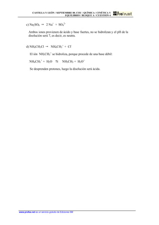 CASTILLA Y LEÓN / SEPTIEMBRE 00. COU / QUÍMICA / CINÉTICA Y
EQUILIBRIO / BLOQUE A / CUESTIÓN 4
www.profes.net es un servicio gratuito de Ediciones SM
c) Na2SO4 " 2 Na+
+ SO4
2-
Ambos iones provienen de ácido y base fuertes, no se hidrolizan y el pH de la
disolución será 7, es decir, es neutra.
d) NH4CH3Cl " NH4CH3
+
+ Cl-
El ión NH3CH3
+
se hidroliza, porque procede de una base débil:
NH4CH3
+
+ H2O D NH3CH3 + H3O+
Se desprenden protones, luego la disolución será ácida.
 