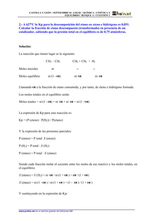 CASTILLA Y LEÓN / SEPTIEMBRE 01. LOGSE / QUÍMICA / CINÉTICA Y
EQUILIBRIO / BLOQUE A / CUESTIÓN 2
www.profes.net es un servicio gratuito de Ediciones SM
2.- A 627ºC la Kp para la descomposición del etano en eteno e hidrógeno es 0,051.
Calcular la fracción de etano descompuesto (transformado) en presencia de un
catalizador, sabiendo que la presión total en el equilibrio es de 0,75 atmósferas.
Solución:
La reacción que tienen lugar es la siguiente:
CH3 – CH3 CH2 = CH2 + H2
Moles iniciales ni -- --
Moles equilibrio ni·(1 - a) ni· a ni· a
Llamando a a la fracción de etano consumida, y por tanto, de eteno e hidrógeno formada.
Los moles totales en el equilibrio serán:
Moles totales = ni·(1 - a) + ni· a + ni· a = ni·(1 +a)
La expresión de Kp para esta reacción es:
Kp = (P (eteno) · P(H2)) / P(etano)
Y la expresión de las presiones parciales:
P (eteno) = P total· X (eteno)
P (H2) = P total · X (H2)
P (etano) = P total · X (etano)
Siendo cada fracción molar el cociente entre los moles de ese reactivo y los moles totales, en
el equilibrio:
X (eteno) = X (H2) = ni· a / ni·(1 + a ) = a / (1 + a)
X (etano) = ni·(1 - a ) / ni·(1 + a ) = (1 - a ) / (1 + a )
Y sustituyendo en la expresión de Kp:
 