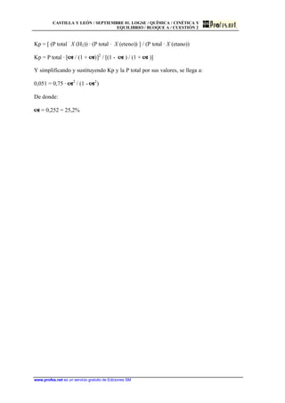 CASTILLA Y LEÓN / SEPTIEMBRE 01. LOGSE / QUÍMICA / CINÉTICA Y
EQUILIBRIO / BLOQUE A / CUESTIÓN 2
www.profes.net es un servicio gratuito de Ediciones SM
Kp = [ (P total ·
X (H2)) · (P total · X (eteno)) ] / (P total · X (etano))
Kp = P total · [a / (1 + a)]2
/ [(1 - a ) / (1 + a )]
Y simplificando y sustituyendo Kp y la P total por sus valores, se llega a:
0,051 = 0,75 · a2
/ (1 - a2
)
De donde:
a = 0,252 = 25,2%
 