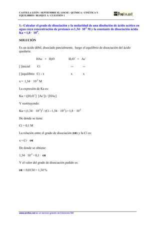 CASTILLA LEÓN / SEPTIEMBRE 02. LOGSE / QUÍMICA / CINÉTICA Y
EQUILIBRIO / BLOQUE A / CUESTIÓN 1
www.profes.net es un servicio gratuito de Ediciones SM
1.- Calcular el grado de disociación y la molaridad de una disolución de ácido acético en
agua cuya concentración de protones es1,34· 10-3
M y la constante de disociación ácida
Ka = 1,8 · 10-5
.
SOLUCIÓN
Es un ácido débil, disociado parcialmente, luego el equilibrio de disociación del ácido
quedaría:
HAc + H2O H3O+
+ Ac-
[ ]inicial Ci -- --
[ ]equilibrio Ci - x x x
x = 1,34 · 10-3
M
La expresión de Ka es:
Ka = ([H3O+
]· [Ac-
]) / [HAc]
Y sustituyendo:
Ka = (1,34 · 10-3
)2
/ (Ci - 1,34· 10-3
) = 1,8 · 10-5
De donde se tiene:
Ci = 0,1 M
La relación entre el grado de disociación (a) y la Ci es:
x = Ci · a
De donde se obtiene:
1,34· 10-3
= 0,1 · a
Y el valor del grado de disociación pedido es:
a = 0,0134 = 1,34 %
 