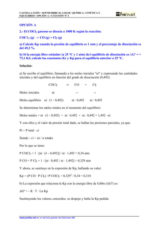 CASTILLA LEÓN / SEPTIEMBRE 03. LOGSE/ QUÍMICA / CINÉTICA Y
EQUILIBRIO / OPCIÓN A / CUESTIÓN Nº 2
www.profes.net es un servicio gratuito de Ediciones SM
OPCIÓN A
2.- El COCl2 gaseoso se disocia a 1000 K según la reacción:
COC12 (g) ‡ CO (g) + Cl2 (g)
a) Calcule Kp cuando la presión de equilibrio es 1 atm y el porcentaje de disociación es
del 49,2 %.
b) Si la energía libre estándar (a 25 °C y 1 atm) del equilibrio de disociación es DGº = +
73,1 KJ, calcule las constantes Kc y Kp para el equilibrio anterior a 25 °C.
Solución:
a) Se escribe el equilibrio, llamando a los moles iniciales "ni" y expresando las cantidades
iniciales y del equilibrio en función del grado de disociación (0,492):
COCl2 ‡ CO + Cl2
Moles iniciales ni -- --
Moles equilibrio ni · (1 - 0,492) ni · 0,492 ni · 0,492
Se determinan los moles totales en el momento del equilibrio:
Moles totales = ni · (1 - 0,492) + ni · 0,492 + ni · 0,492 = 1,492 · ni
Y con ellos y el valor de presión total dado, se hallan las presiones parciales, ya que:
Pi = P total · xi
Siendo : xi = ni / n totales
Por lo que se tiene:
P COCl2 = 1 · [ni · (1 - 0,492)] / ni · 1,492 = 0,34 atm
P CO = P Cl2 = 1 · [ni · 0,492 / ni · 1,492] = 0,329 atm
Y ahora, se sustituye en la expresión de Kp, hallando su valor:
Kp = (P CO · P Cl2) / P COCl2 = 0,3292
/ 0,34 = 0,318
b) La expresión que relaciona la Kp con la energía libre de Gibbs (DGº) es:
DGº = - R · T · Ln Kp
Sustituyendo los valores conocidos, se despeja y halla la Kp pedida:
 