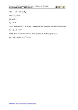 CASTILLA LEÓN / SEPTIEMBRE 03. LOGSE/ QUÍMICA / CINÉTICA Y
EQUILIBRIO / OPCIÓN A / CUESTIÓN Nº 2
www.profes.net es un servicio gratuito de Ediciones SM
73,1 = - 8,31 · 298 · Ln Kp
Ln Kp = - 0,0295
De donde:
Kp = 0,97
Ahora, para conocer Kc, se recurre a la expresión que liga ambas constantes de equilibrio:
Kc = Kp · (R · T)-Dn
Donde Dn es la diferencia entre los moles gaseosos de productos y reactivos.
Kc = 0,97 · (0,082 · 298)-1
= 0,039
 