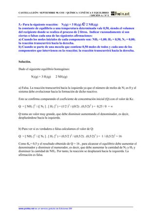 CASTILLA LEÓN / SEPTIEMBRE 98. COU / QUÍMICA / CINÉTICA Y EQUILIBRIO
/ OPCIÓN A / Nº 5
www.profes.net es un servicio gratuito de Ediciones SM
5.- Para la siguiente reacción: N2(g) + 3 H2(g) ⇔ 2 NH3(g)
la constante de equilibrio a una temperatura determinada vale 0,50, siendo el volumen
del recipiente donde se realiza el proceso de 2 litros. Indicar razonadamente si son
ciertas o falsas cada una de las siguientes afirmaciones:
a) Cuando los moles iniciales de cada componente son: NH3 =1,00; H2 = 0,50, N2 = 0,00;
la reacción transcurrirá hacia la derecha.
b) Cuando se parte de una mezcla que contiene 0,50 moles de todos y cada uno de los
componentes que intervienen en la reacción; la reacción transcurrirá hacia la derecha.
Solución.
Dado el siguiente equilibrio homogéneo:
N2(g) + 3 H2(g) ⇔ 2 NH3(g)
a) Falsa. La reacción transcurrirá hacia la izquierda ya que el número de moles de N2 es 0 y el
sistema debe evolucionar hacia la formación de dicho reactivo.
Esto se confirma comparando el coeficiente de concentración inicial (Q) con el valor de Kc.
Q = [ NH3 ]2
/ ([ N2 ] . [ H2 ]3
) = (1/2 )2
/ ((0/2) . (0,5/2)3
) = 0,25 / 0 = º
Q toma un valor muy grande, que debe disminuir aumentando el denominador, es decir,
desplazándose hacia la izquierda.
b) Para ver si es verdadera o falsa calculamos el valor de Q:
Q = [ NH3 ]2
/ ([ N2 ] . [ H2 ]3
) = (0,5/2 )2
/ ((0,5/2) . (0,5/2)3
) = 1 / (0,5/2)2
= 16
Como Kc= 0,5 y el resultado obtenido de Q = 16 , para alcanzar el equilibrio debe aumentar el
denominador y disminuir el numerador, es decir, que debe aumentar la cantidad de N2 y H2 y
disminuir la cantidad de NH3. Por tanto, la reacción se desplazará hacia la izquierda. La
afirmación es falsa.
 