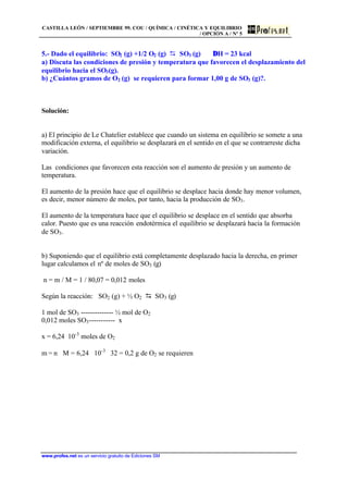 CASTILLA LEÓN / SEPTIEMBRE 99. COU / QUÍMICA / CINÉTICA Y EQUILIBRIO
/ OPCIÓN A / Nº 5
www.profes.net es un servicio gratuito de Ediciones SM
5.- Dado el equilibrio: SO2 (g) +1/2 O2 (g) D SO3 (g) ∆H = 23 kcal
a) Discuta las condiciones de presión y temperatura que favorecen el desplazamiento del
equilibrio hacia el SO3(g).
b) ¿Cuántos gramos de O2 (g) se requieren para formar 1,00 g de SO3 (g)?.
Solución:
a) El principio de Le Chatelier establece que cuando un sistema en equilibrio se somete a una
modificación externa, el equilibrio se desplazará en el sentido en el que se contrarreste dicha
variación.
Las condiciones que favorecen esta reacción son el aumento de presión y un aumento de
temperatura.
El aumento de la presión hace que el equilibrio se desplace hacia donde hay menor volumen,
es decir, menor número de moles, por tanto, hacia la producción de SO3.
El aumento de la temperatura hace que el equilibrio se desplace en el sentido que absorba
calor. Puesto que es una reacción endotérmica el equilibrio se desplazará hacia la formación
de SO3.
b) Suponiendo que el equilibrio está completamente desplazado hacia la derecha, en primer
lugar calculamos el nº de moles de SO3 (g)
n = m / M = 1 / 80,07 = 0,012 moles
Según la reacción: SO2 (g) + ½ O2 D SO3 (g)
1 mol de SO3 -------------- ½ mol de O2
0,012 moles SO3----------- x
x = 6,24⋅ 10-3
moles de O2
m = n ⋅ M = 6,24 ⋅ 10-3
⋅ 32 = 0,2 g de O2 se requieren
 