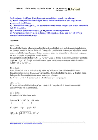 CASTILLA LEÓN / JUNIO 98.COU / QUIMICA / CINÉTICA Y EQUILIBRIO /
OPCION A / Nº 3
www.profes.net es un servicio gratuito de Ediciones SM
3.- Explique y justifique si las siguientes proposiciones son ciertas o falsas.
a) De dos sales poco solubles siempre tendrá menos solubilidad la que tenga menor
producto de solubilidad.
b) La solubilidad del Ag2CrO4, sal poco soluble, será menor en agua que en una disolución
0,01 M de AgNO3.
c) El producto de solubilidad del Ag2CrO4 cambia con la temperatura.
d) Para el compuesto MF2 (peso molecular 100 g/mol) que tiene una Ks = 4,0·10-12
, la
solubilidad acuosa será 0,010 g/L.
Solución:
a) Es falso.
La solubilidad de una sal depende del producto de solubilidad, pero también depende del número
de iones en los que se disocie dicha sal. De dos sales con el mismo producto de solubilidad tendrá
menos solubilidad aquella que se disocie en menos iones; por esta razón, la afirmación propuesta
es falsa ya que no se cumple en todos los casos.
Por ejemplo la solubilidad del AgCl (Ks = 2·10-10
), que se disocia en dos iones, es menor que la del
Ag2CrO4 (Ks = 1·10-12
), que se disocia en tres iones. Estas solubilidades son respectivamente
1,4·10-5
M y 6,3·10-5
M.
b) Es falso.
En la disolución 0,01 M de AgNO3 hay iones Ag+
que producen el efecto del ion común.
Para eliminar ese exceso de iones Ag+
, el equilibrio de solubilidad del Ag2CrO4 se desplaza hacia
la izquierda, el resultado de esto es una mayor precipitación.
Es decir, ocurre todo lo contrario, la solubilidad es mayor en agua pura.
c) Es cierto.
El producto de solubilidad del Ag2CrO4 , como el de cualquier sal, al ser una constante de
equilibrio varía con la temperatura.
d) Es cierto.
El equilibrio de solubilidad sería.
MF2 (s) çè M2+
(aq) + 2F-
(aq)
s s 2s
Ks = [M2+
]·[F-
] = s · (2s)2
= 4s3
Ks / 43 = (4 ⋅10
−12
)/ 43
= 10
−4
M
 