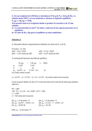 CASTILLA-LEÓN /SEPTIEMBRE 98. LOGSE /QUÍMICA /CINÉTICA Y EQUILIBRIO
/BLOQUE A /Nº 2
www.profes.net es un servicio gratuito de Ediciones SM
2.- En un recipiente de 2,50 litros se introducen 117,6 g de N2 y 14,4 g de H2 y se
calienta hasta 220ºC; en este momento se alcanza el siguiente equilibrio:
N2 (g) + 3 H2 (g) 2NH3
Si la presión total en el recipiente donde se produce la reacción es de 12 atm
calcular:
a) La concentración en mol´l-1
de todas y cada una de las especies presentes en el
equilibrio.
b) El valor de Kc y Kp para el equilibrio en estas condiciones.
Solución 2:
a) Haciendo cálculos estequiométricos hallamos los moles de N2 y de H2
Nº moles = m / Pm
nH2 = 14,4 / 2,016 nN2 = 117,6 / 28,02
nH2 = 7,143 moles de nH2 nN2 = 4,197 moles de nN2
A continuación hacemos una tabla de equilibrio.
N2 (g) + 3 H2 (g) ↔ 2NH3
no 4,197 7,143
nr x 3x
neq (4,197 – x) (7,143 – 3x) 2x
Los moles totales serían:
nt = (4,197 – x) + (7,143 – x) + 2x = (11,34 – 2x) moles totales de la reacción.
La ley de gases ideales nos dice el nº exacto de moles de la reacción de forma que podemos
saber la x.
PV = nRT
120 · 2,5 = (11,34 – 3x) · 0,082 · (273 + 220)
x = 1,959
n = 7,42 moles de la reacción
[N2 ]eq = nº de moles / V [H2 ]eq = nº de moles / V
[N2 ]eq = (4,197 – 1,959) / 2,5 [H2 ]eq = (7,143 – 3 · 1,959) / 2,5
[N2 ]eq = 0,895 M [H2 ]eq = 0,5 M
[NH3 ]eq = nº de moles / V
 
