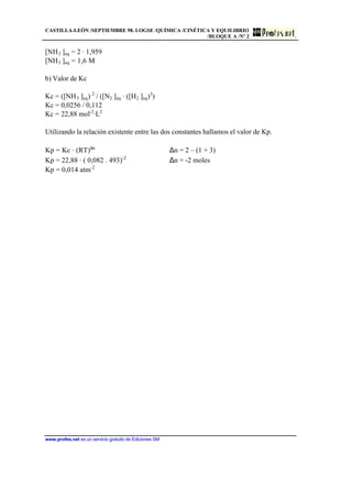 CASTILLA-LEÓN /SEPTIEMBRE 98. LOGSE /QUÍMICA /CINÉTICA Y EQUILIBRIO
/BLOQUE A /Nº 2
www.profes.net es un servicio gratuito de Ediciones SM
[NH3 ]eq = 2 · 1,959
[NH3 ]eq = 1,6 M
b) Valor de Kc
Kc = ([NH3 ]eq) 2
/ ([N2 ]eq · ([H2 ]eq)3
)
Kc = 0,0256 / 0,112
Kc = 22,88 mol-2
·L2
Utilizando la relación existente entre las dos constantes hallamos el valor de Kp.
Kp = Kc · (RT)∆n
∆n = 2 – (1 + 3)
Kp = 22,88 · ( 0,082 . 493)-2
∆n = -2 moles
Kp = 0,014 atm-2
 