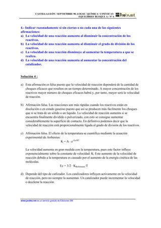 CASTILLA-LEÓN / SEPTIEMBRE 98. LOGSE / QUÍMICA / CINÉTICAY
EQUILIBRIO/ BLOQUE A / Nº 4
www.profes.net es un servicio gratuito de Ediciones SM
4.- Indicar razonadamente si sin ciertas o no cada una de las siguientes
afirmaciones:
a) La velocidad de una reacción aumenta al disminuir la concentración de los
reactivos.
b) La velocidad de una reacción aumenta al disminuir el grado de división de los
reactivos.
c) La velocidad de una reacción disminuye al aumentar la temperatura a que se
realiza.
d) La velocidad de una reacción aumenta al aumentar la concentración del
catalizador.
Solución 4 :
a) Esta afirmación es falsa puesto que la velocidad de reacción dependerá de la cantidad de
choques eficaces que resulten en un tiempo determinado. A mayor concentración de los
reactivos mayor número de choques eficaces habrá y, por tanto, mayor será la velocidad
de reacción.
b) Afirmación falsa. Las reacciones son más rápidas cuando los reactivos están en
disolución o en estado gaseoso puesto que así se producen más fácilmente los choques
que si se trata de un sólido o un liquido. La velocidad de reacción aumenta si se
encuentra finalmente dividido o pulverizado, con esto se consigue aumentar
considerablemente la superficie de contacto. En definitiva podemos decir que la
velocidad de reacción está proporcionalmente ligada al grado de división de los reactivos.
c) Afirmación falsa. El efecto de la temperatura se cuantifica mediante la ecuación
experimental de Arrhenius:
K = A · e-Ea/RT
La velocidad aumenta en gran medida con la temperatura, pues este factor influye
exponencialmente sobre la constante de velocidad: K. Este aumento de la velocidad de
reacción debido a la temperatura es causado por el aumento de la energía cinética de las
moléculas.
Ec = 3/2 · KBoltzmann·T
d) Depende del tipo de catlizador. Los catalizadores influyen activamente en la velocidad
de reacción, pero no siempre la aumentan. Un catalizador puede incrementar la velocidad
o decelerar la reacción.
 