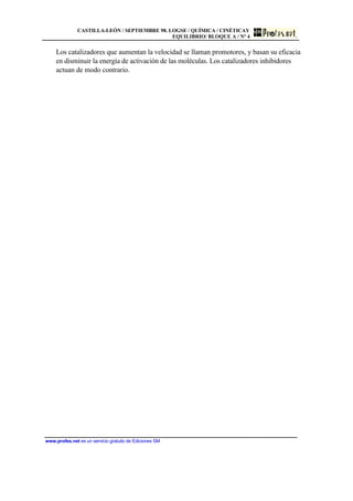 CASTILLA-LEÓN / SEPTIEMBRE 98. LOGSE / QUÍMICA / CINÉTICAY
EQUILIBRIO/ BLOQUE A / Nº 4
www.profes.net es un servicio gratuito de Ediciones SM
Los catalizadores que aumentan la velocidad se llaman promotores, y basan su eficacia
en disminuir la energía de activación de las moléculas. Los catalizadores inhibidores
actuan de modo contrario.
 