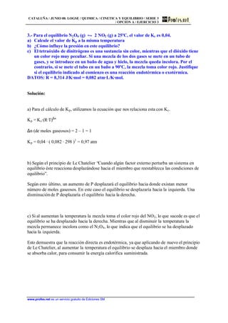 CATALUÑA / JUNIO 00. LOGSE / QUIMICA / CINETICA Y EQUILIBRIO / SERIE 3
/ OPCIÓN A / EJERCICIO 3
www.profes.net es un servicio gratuito de Ediciones SM
3.- Para el equilibrio N2O4 (g) • 2 NO2 (g) a 25ºC, el valor de Kc es 0,04.
a) Calcule el valor de Kp a la misma temperatura
b) ¿Cómo influye la presión en este equilibrio?
c) El tetraóxido de dinitrógeno es una sustancia sin color, mientras que el dióxido tiene
un color rojo muy peculiar. Si una mezcla de los dos gases se mete en un tubo de
gases, y se introduce en un baño de agua y hielo, la mezcla queda incolora. Por el
contrario, si se mete el tubo en un baño a 90ºC, la mezcla toma color rojo. Justifique
si el equilibrio indicado al comienzo es una reacción endotérmica o exotérmica.
DATOS: R = 8,314 J/K·mol = 0,082 atm·L/K·mol.
Solución:
a) Para el cálculo de Kp, utilizamos la ecuación que nos relaciona esta con Kc.
Kp = Kc·(R·T)∆n
∆n (de moles gaseosos) = 2 – 1 = 1
Kp = 0,04 · ( 0,082 · 298 )1
= 0,97 atm
b) Según el principio de Le Chatelier “Cuando algún factor externo perturba un sistema en
equilibrio éste reacciona desplazándose hacia el miembro que reestablecca las condiciones de
equilibrio”.
Según esto último, un aumento de P desplazará el equilibrio hacia donde existan menor
número de moles gaseosos. En este caso el equilibrio se desplazaría hacia la izquierda. Una
disminuciónde P desplazaría el equilibrio hacia la derecha.
c) Si al aumentan la temperatura la mezcla toma el color rojo del NO2, lo que sucede es que el
equilibrio se ha desplazado hacia la derecha. Mientras que al disminuir la temperatura la
mezcla permanece incolora como el N2O4, lo que indica que el equilibrio se ha desplazado
hacia la izquierda.
Esto demuestra que la reacción directa es endotérmica, ya que aplicando de nuevo el principio
de Le Chatelier, al aumentar la temperatura el equilibrio se desplaza hacia el miembro donde
se absorba calor, para consumir la energía calorífica suministrada.
 