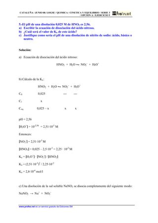 CATALUÑA / JUNIO 00. LOGSE / QUIMICA / CINETICA Y EQUILIBRIO / SERIE 3
/ OPCIÓN A / EJERCICIO 5
www.profes.net es un servicio gratuito de Ediciones SM
5.-El pH de una disolución 0,025 M de HNO2 es 2,56.
a) Escribir la ecuación de disociación del ácido nitroso.
b) ¿Cuál será el valor de Ka de este ácido?
c) Justifique como sería el pH de una disolución de nitrito de sodio: ácido, básico o
neutro.
Solución:
a) Ecuación de disociación del ácido nitroso:
HNO2 + H2O • NO2
-
+ H3O+
b) Cálculo de la Ka:
HNO2 + H2O • NO2
-
+ H3O+
C0 0,025 --- ---
Cr x
Ceq. 0,025 – x x x
pH = 2,56
[H3O+
] = 10-2,56
= 2,51·10-3
M
Entonces:
[NO2
-
] = 2,51·10-3
M
[HNO2] = 0,025 – 2,5·10-3
= 2,25 · 10-2
M
Ka = [H3O+
] · [NO2
-
] / [HNO2]
Ka = (2,51·10-3
)2
/ 2,25·10-2
Ka = 2,8·10-4
mol/l
c) Una disolución de la sal soluble NaNO2 se disocia completamente del siguiente modo:
NaNO2 → Na+
+ NO2
-
 