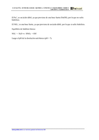 CATALUÑA / JUNIO 00. LOGSE / QUIMICA / CINETICA Y EQUILIBRIO / SERIE 3
/ OPCIÓN A / EJERCICIO 5
www.profes.net es un servicio gratuito de Ediciones SM
El Na+
, es un ácido débil, ya que proviene de una base fuerte (NaOH), por lo que no sufre
hidrólisis.
El NO2
-
, es una base fuerte, ya que proviene de un ácido débil, por lo que si sufre hidrólisis.
Equilibrio de hidólisis básica:
NO2
-
+ H2O • HNO2 + OH-
Luego el pH de la disolución será básico (pH > 7).
 