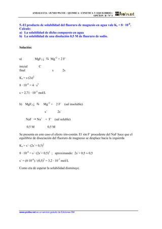 ANDALUCIA / JUNIO 99.COU / QUIMICA / CINETICA Y EQUILIBRIO /
OPCION B / Nº 5
www.profes.net es un servicio gratuito de Ediciones SM
5.-El producto de solubilidad del fluoruro de magnesio en agua vale Ks = 8 · 10-8
.
Calcule:
a) La solubilidad de dicho compuesto en agua
b) La solubilidad de una disolución 0,5 M de fluoruro de sodio.
Solución:
a) MgF2↓ D Mg+2
+ 2 F-
inicial C
final s 2s
Ks = s (2s)2
8 · 10-8
= 4 · s3
s = 2,71 · 10-3
mol/L
b) MgF2↓ D Mg+2
+ 2 F-
(sal insoluble)
s´ 2s´
NaF " Na+
+ F-
(sal soluble)
0,5 M 0,5 M
Se presenta en este caso el efecto ión-común. El ión F-
procedente del NaF hace que el
equilibrio de disociación del fluoruro de magnesio se desplace hacia la izquierda
Ks = s´· (2s´+ 0,5)2
8 · 10-8
= s´· (2s´+ 0,5)2
; aproximando: 2s´+ 0,5 j 0,5
s´ = (8·10-8
) / (0,5)2
= 3,2 · 10-7
mol/L
Como era de esperar la solubilidad disminuye.
 