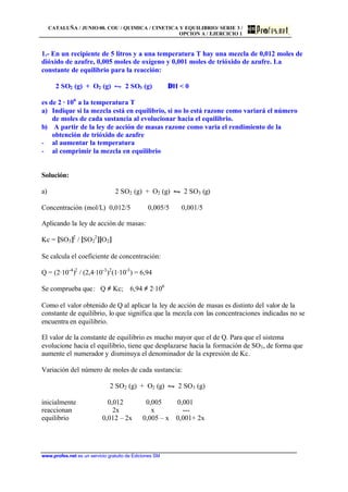 CATALUÑA / JUNIO 00. COU / QUIMICA / CINETICA Y EQUILIBRIO/ SERIE 3 /
OPCION A / EJERCICIO 1
www.profes.net es un servicio gratuito de Ediciones SM
1.- En un recipiente de 5 litros y a una temperatura T hay una mezcla de 0,012 moles de
dióxido de azufre, 0,005 moles de oxígeno y 0,001 moles de trióxido de azufre. La
constante de equilibrio para la reacción:
2 SO2 (g) + O2 (g) • 2 SO3 (g) ∆H < 0
es de 2 · 106
a la temperatura T
a) Indique si la mezcla está en equilibrio, si no lo está razone como variará el número
de moles de cada sustancia al evolucionar hacia el equilibrio.
b) A partir de la ley de acción de masas razone como varia el rendimiento de la
obtención de trióxido de azufre
- al aumentar la temperatura
- al comprimir la mezcla en equilibrio
Solución:
a) 2 SO2 (g) + O2 (g) • 2 SO3 (g)
Concentración (mol/L) 0,012/5 0,005/5 0,001/5
Aplicando la ley de acción de masas:
Kc = [SO3]2
/ [SO2
2
][O2]
Se calcula el coeficiente de concentración:
Q = (2·10-4
)2
/ (2,4·10-3
)2
(1·10-3
) = 6,94
Se comprueba que: Q ≠ Kc; 6,94 ≠ 2·106
Como el valor obtenido de Q al aplicar la ley de acción de masas es distinto del valor de la
constante de equilibrio, lo que significa que la mezcla con las concentraciones indicadas no se
encuentra en equilibrio.
El valor de la constante de equilibrio es mucho mayor que el de Q. Para que el sistema
evolucione hacia el equilibrio, tiene que desplazarse hacia la formación de SO3, de forma que
aumente el numerador y disminuya el denominador de la expresión de Kc.
Variación del número de moles de cada sustancia:
2 SO2 (g) + O2 (g) • 2 SO3 (g)
inicialmente 0,012 0,005 0,001
reaccionan 2x x ---
equilibrio 0,012 – 2x 0,005 – x 0,001+ 2x
 