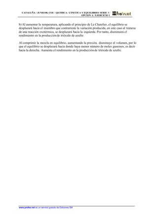 CATALUÑA / JUNIO 00. COU / QUIMICA / CINETICA Y EQUILIBRIO/ SERIE 3 /
OPCION A / EJERCICIO 1
www.profes.net es un servicio gratuito de Ediciones SM
b) Al aumentar la temperatura, aplicando el principio de Le Chatelier, el equilibrio se
desplazará hacia el miembro que contrarreste la variación producida, en este caso al tratarse
de una reacción exotérmica, se desplazará hacia la izquierda. Por tanto, disminuirá el
rendimiento en la producciónde trióxido de azufre.
Al comprimir la mezcla en equilibrio, aumentando la presión, disminuye el volumen, por lo
que el equilibrio se desplazará hacia donde haya menor número de moles gaseosos, es decir
hacia la derecha. Aumenta el rendimiento en la producciónde trióxido de azufre.
 