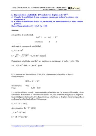 CATALUÑA / JUNIO 00. SELECTIVIDAD / QUIMICA / CINETICA Y EQUILIBRIO /
SERIE 4 / OPCION A / EJERCICIO 5
www.profes.net es un servicio gratuito de Ediciones SM
5.- El producto de solubilidad a 25ºC del cloruro de plata es 1,7·10-10
.
a) Calcular la solubilidad de este compuesto en agua, en mol/dm3
y g/dm3
, a esta
temperatura.
b) Calcular la solubilidad de esta sal, en mol/dm3
, en una disolución 0,02 M de cloruro
potásico.
Datos: Masas atómicas: Cl = 35,5; Ag = 108
Solución:
a) Equilibrio de solubilidad:
AgCl ↓ • Ag+
+ Cl-
solubilidad S S
Aplicando la constante de solubilidad:
Ks = S · S = S2
S = sK = 10
10·7,1 −
= 1,303·10-5
mol/dm3
Para dar esta solubilidad en g/dm3
, hay que tener en cuenta que: nº moles = m(g) / Mm
S = 1,303·10-5
· 143,5 = 1,87·10-3
g/dm3
b) Si tenemos una disolución de KCl 0,02M, como es una sal soluble, se disocia
completamente:
KCl → K+
+ Cl-
Inicialmente: 0,02 -- --
Final: -- 0,02 0,02
La concentración de iones Cl-
ha aumentando en la disolución. Se produce el llamados efecto
ión-común. Al aumentar la concentración de este ión, que ahora es 0,02 (ya que se desprecia
la cantidad procedente del AgCl) el equilibrio de solubilidad se desplaza hacia la izquierda, de
modo que la solubilidad del AgCl disminuye.
Ks = S´ · (S´ + 0,02)
Aproximación: Ks = S´ · (0,02)
1,7·10-10
= S · 0,02
S = 8,5·10-9
mol/dm3
 