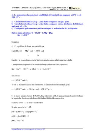 CATALUÑA / JUNIO 01. LOGSE / QUÍMICA / CINÉTICA Y EQUILIBRIO / SERIE 2
/ OPCIÓN A / CUESTIÓN 4
www.profes.net es un servicio gratuito de Ediciones SM
4.- La constante del producto de solubilidad del hidróxido de magnesio a 25ºC es de
5,61·10-12
.
a) Calcule la solubilidad (en g / L) de dicho compuesto en agua pura.
b) Calcule la solubilidad (en g / L) de dicho compuesto en una disolución de hidróxido
sodico de pH = 12.
c) Explique de qué manera se podría conseguir la redisolución del precipitado.
Datos: masas atómicas: O = 16; H = 1; Mg = 24,3.
Kw = 1,0·10-14
Solución:
a) El equilibrio de la sal poco soluble es:
Mg(OH)2 (s) Mg2+
(ac) + 2 OH-
(ac)
s 2·s
Siendo s la concentración molar de iones en disolución a la temperatura dada.
La expresión del producto de solubilidad aplicada a este caso, quedaría:
Ks = [Mg2+
] · [OH-
]2
= s · (2·s)2
= 4·s3
= 5,61·10-12
De donde:
s = 1,12·10-4
mol / L
Y con la masa molecular del compuesto, se obtiene la solubilidad en g / L:
s = 1,12·10-4
mol / L · 58,3 g / mol = 6,52·10-3
g / L
b) Si existe una disolución de NaOH, hay más iones OH-
, lo que desplaza el equilibrio hacia
la izquierda, disminuyendo la solubilidad del hidróxido magnésico.
Se llama ahora s´ a la nueva solubilidad.
Se sabe que si el pH =12:
pH + pOH =14; Luego pOH = 2
pOH = -log [OH-
] = 2
[OH-
] = 10-2
M
 