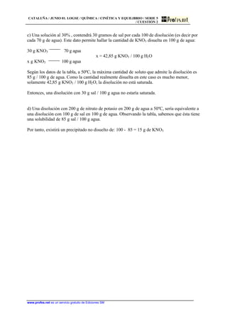 CATALUÑA / JUNIO 01. LOGSE / QUÍMICA / CINÉTICA Y EQUILIBRIO / SERIE 5
/ CUESTIÓN 2
www.profes.net es un servicio gratuito de Ediciones SM
c) Una solución al 30% , contendrá 30 gramos de sal por cada 100 de disolución (es decir por
cada 70 g de agua). Este dato permite hallar la cantidad de KNO3 disuelta en 100 g de agua:
30 g KNO3 70 g agua
x = 42,85 g KNO3 / 100 g H2O
x g KNO3 100 g agua
Según los datos de la tabla, a 50ºC, la máxima cantidad de soluto que admite la disolución es
85 g / 100 g de agua. Como la cantidad realmente disuelta en este caso es mucho menor,
solamente 42,85 g KNO3 / 100 g H2O, la disolución no está saturada.
Entonces, una disolución con 30 g sal / 100 g agua no estaría saturada.
d) Una disolución con 200 g de nitrato de potasio en 200 g de agua a 50ºC, sería equivalente a
una disolución con 100 g de sal en 100 g de agua. Observando la tabla, sabemos que ésta tiene
una solubilidad de 85 g sal / 100 g agua.
Por tanto, existirá un precipitado no disuelto de: 100 - 85 = 15 g de KNO3
 