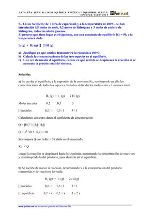 CATALUÑA / JUNIO 01. LOGSE / QUÍMICA / CINÉTICA Y EQULIBRIO / SERIE 5 /
OPCIÓN B / CUESTIÓN 5
www.profes.net es un servicio gratuito de Ediciones SM
5.- En un recipiente de 1 litro de capacidad, y a la temperatura de 400ºC, se han
introducido 0,5 moles de yodo, 0,2 moles de hidrógeno y 3 moles de yoduro de
hidrógeno, todos en estado gaseoso.
El proceso que tiene lugar es el siguiente, con una constante de equilibrio Kc = 59, a la
temperatura dada:
I2 (g) + H2 (g) 2 HI (g)
a) Justifique en qué sentido transcurrirá la reacción a 400ºC.
b) Calcule las concentraciones de las tres especies en el equilibrio.
c) Una vez alcanzado el equilibrio, razone en qué sentido se desplazará la reacción si se
aumenta la presión total del sistema.
Solución:
a) Se escribe el equilibrio, y la expresión de la constante Kc, sustituyendo en ella las
concentraciones de todas las especies, halladas al dividir los moles entre el volumen total:
H2 (g) + I2 (g) 2 HI (g)
Moles iniciales 0,2 0,5 3
[ ]iniciales 0,2 / 1 0,5 / 1 3 / 1
Calculamos con estos datos el coeficiente de concentración:
Q = [HI]2
/ ([I2]·[H2])
Q = 32
/ (0,5 · 0,2) = 90
Se compara Q con la Kc = 59 dada en el enunciado:
Kc < Q
Luego la reacción se desplazará hacia la izquierda, aumentando la concentración de reactivos
y disminuyendo la del producto, para alcanzar así el equilibrio.
b) Se escribe de nuevo la reacción, denominando x a la concentración del producto
consumida, y de reactivos formada:
H2 (g) + I2 (g) 2 HI (g)
[ ]iniciales 0,2 / 1 0,5 / 1 3 / 1
[ ] equilibrio 0,2 + x 0,5 + x 3 – 2·x
 