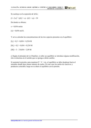 CATALUÑA / JUNIO 01. LOGSE / QUÍMICA / CINÉTICA Y EQULIBRIO / SERIE 5 /
OPCIÓN B / CUESTIÓN 5
www.profes.net es un servicio gratuito de Ediciones SM
Se sustituye en la expresión de la Kc:
(3 - 2·x)2
/ ((0,2 + x) · (0,5 + x)) = 59
De donde se obtiene:
x = 0,054 moles
[x] = 0,054 mol/L
Y así se calculan las concentraciones de las tres especies presentes en el equilibrio:
[I2] = 0,5 + 0,054 = 0,554 M
[H2] = 0,2 + 0,054 = 0,254 M
[HI] = 3 – 2·0,054 = 2,89 M
c) Según el principio de Le Chatelier, si sobre un equilibrio se introduce alguna modificación,
éste evoluciona en el sentido que se oponga a dicho cambio.
Si aumenta la presión, para mantener P · V = cte, el equilibrio se debe desplazar hacia el
miembro donde haya menor número de moles. En este caso los moles de reactivos y
productos coinciden, luego no se altera el equilibrio con la presión.
 