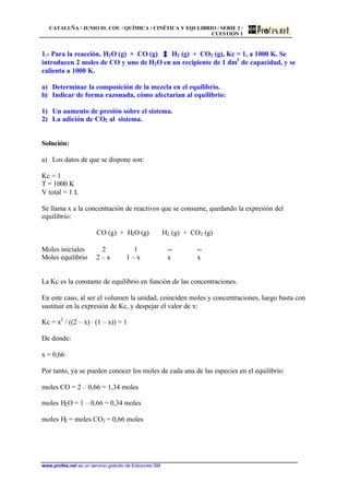 CATALUÑA / JUNIO 01. COU / QUÍMICA / CINÉTICA Y EQULIBRIO / SERIE 2 /
CUESTIÓN 1
www.profes.net es un servicio gratuito de Ediciones SM
1.- Para la reacción, H2O (g) + CO (g) H2 (g) + CO2 (g), Kc = 1, a 1000 K. Se
introducen 2 moles de CO y uno de H2O en un recipiente de 1 dm3
de capacidad, y se
calienta a 1000 K.
a) Determinar la composición de la mezcla en el equilibrio.
b) Indicar de forma razonada, cómo afectarían al equilibrio:
1) Un aumento de presión sobre el sistema.
2) La adición de CO2 al sistema.
Solución:
a) Los datos de que se dispone son:
Kc = 1
T = 1000 K
V total = 1 L
Se llama x a la concentración de reactivos que se consume, quedando la expresión del
equilibrio:
CO (g) + H2O (g) H2 (g) + CO2 (g)
Moles iniciales 2 1 -- --
Moles equilibrio 2 – x 1 – x x x
La Kc es la constante de equilibrio en función de las concentraciones.
En este caso, al ser el volumen la unidad, coinciden moles y concentraciones, luego basta con
sustituir en la expresión de Kc, y despejar el valor de x:
Kc = x2
/ ((2 – x) · (1 – x)) = 1
De donde:
x = 0,66
Por tanto, ya se pueden conocer los moles de cada una de las especies en el equilibrio:
moles CO = 2 – 0,66 = 1,34 moles
moles H2O = 1 – 0,66 = 0,34 moles
moles H2 = moles CO2 = 0,66 moles
 