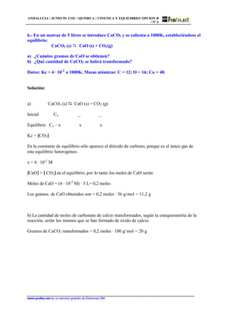 ANDALUCIA / JUNIO 99. COU / QUIMICA / CINETICA Y EQUILIBRIO/ OPCION B
/ Nº 6
www.profes.net es un servicio gratuito de Ediciones SM
6.- En un matraz de 5 litros se introduce CaCO3 y se calienta a 1000K, estableciéndose el
equilibrio:
CaCO3 (s) D CaO (s) + CO2(g)
a) ¿Cuántos gramos de CaO se obtienen?
b) ¿Qué cantidad de CaCO3 se habrá transformado?
Datos: Kc = 4 · 10-2
a 1000K. Masas atómicas: C = 12; O = 16; Ca = 40.
Solución:
a) CaCO3 (s) D CaO (s) + CO2 (g)
Inicial Co _ _
Equilibrio Co – x x x
Kc = [CO2]
En la constante de equilibrio sólo aparece el dióxido de carbono, porque es el único gas de
este equilibrio heterogéneo.
x = 4 · 10-2
M
[CaO] = [ CO2] en el equilibrio, por lo tanto los moles de CaO serán:
Moles de CaO = (4 · 10-2
M) · 5 L= 0,2 moles
Los gramos de CaO obtenidos son = 0,2 moles · 56 g/mol = 11,2 g
b) La cantidad de moles de carbonato de calcio transformados, según la estequiometría de la
reacción, serán los mismos que se han formado de óxido de calcio.
Gramos de CaCO3 transformados = 0,2 moles · 100 g/mol = 20 g
 