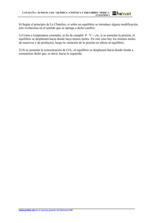 CATALUÑA / JUNIO 01. COU / QUÍMICA / CINÉTICA Y EQULIBRIO / SERIE 2 /
CUESTIÓN 1
www.profes.net es un servicio gratuito de Ediciones SM
b) Según el principio de Le Chatelier, si sobre un equilibrio se introduce alguna modificación,
éste evoluciona en el sentido que se oponga a dicho cambio.
1) Como a temperatura constante, se ha de cumplir: P · V = cte, si se aumenta la presión, el
equilibrio se desplazará hacia donde haya menos moles. En este caso hay los mismos moles
de reactivos y de productos, luego la variación de la presión no afecta al equilibrio.
2) Si se aumenta la concentración de CO2, el equilibrio se desplazará hacia donde tienda a
consumirse dicho gas, es decir, hacia la izquierda.
 