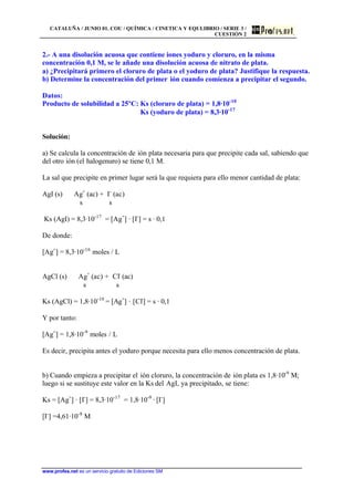 CATALUÑA / JUNIO 01. COU / QUÍMICA / CINETICA Y EQULIBRIO / SERIE 3 /
CUESTIÓN 2
www.profes.net es un servicio gratuito de Ediciones SM
2.- A una disolución acuosa que contiene iones yoduro y cloruro, en la misma
concentración 0,1 M, se le añade una disolución acuosa de nitrato de plata.
a) ¿Precipitará primero el cloruro de plata o el yoduro de plata? Justifique la respuesta.
b) Determine la concentración del primer ión cuando comienza a precipitar el segundo.
Datos:
Producto de solubilidad a 25ºC: Ks (cloruro de plata) = 1,8·10-10
Ks (yoduro de plata) = 8,3·10-17
Solución:
a) Se calcula la concentración de ión plata necesaria para que precipite cada sal, sabiendo que
del otro ión (el halogenuro) se tiene 0,1 M.
La sal que precipite en primer lugar será la que requiera para ello menor cantidad de plata:
AgI (s) Ag+
(ac) + I-
(ac)
s s
Ks (AgI) = 8,3·10-17
= [Ag+
] · [I-
] = s · 0,1
De donde:
[Ag+
] = 8,3·10-16
moles / L
AgCl (s) Ag+
(ac) + Cl-
(ac)
s s
Ks (AgCl) = 1,8·10-10
= [Ag+
] · [Cl-
] = s · 0,1
Y por tanto:
[Ag+
] = 1,8·10-9
moles / L
Es decir, precipita antes el yoduro porque necesita para ello menos concentración de plata.
b) Cuando empieza a precipitar el ión cloruro, la concentración de ión plata es 1,8·10-9
M;
luego si se sustituye este valor en la Ks del AgI, ya precipitado, se tiene:
Ks = [Ag+
] · [I-
] = 8,3·10-17
= 1,8·10-9
· [I-
]
[I-
] =4,61·10-8
M
 