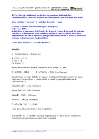 CATALUÑA / JUNIO 01. COU / QUÍMICA / CINÉTICA Y EQUILIBRIO / SERIE 3 /
OPCIÓN B / CUESTIÓN 4
www.profes.net es un servicio gratuito de Ediciones SM
4.- Para fabricar salicilato de metilo, han de reaccionar ácido salicílico
(monocarboxílico) y metanol, según la ecuación siguiente, que tiene lugar mol a mol:
ácido salicílico + metanol DD salicilato de metilo + agua
y al final se obtiene una disolución líquida homogénea.
Si Kc = 5, a 250ºC.
a) Justifique si una mezcla de 0,5 moles del ácido, 16 gramos de metanol, 0,6 moles de
salicilato y 10,8 gramos de agua, estarán en equilibrio en un recipiente de un litro.
b) Si el sistema no está en equilibrio, indique cómo evolucionará la mezcla, y calcule los
moles de cada componente en el equilibrio.
Datos: Masa atómicas: C = 12; O = 16; H = 1.
Solución:
a) Los datos de que se dispone son:
T = 250ºC = 523 K
V total = 1 L
Kc teórica = 5
Se escribe el equilibrio descrito, llamando al ácido dado R – COOH:
R – COOH + CH3OH R – COOCH3 + H2O (esterificación)
Se determinan los moles de todas las especies en el equilibrio (con las masas y las masas
moleculares), y con ellos y el volumen total, se calcula el valor del coeficiente de
concentración Q:
Moles CH3OH = 16 / 32 = 0,5 moles
Moles H2O = 10,8 / 18 = 0,6 moles
Moles R – COOH = 0,5 moles
Moles R – COOCH3 = 0,6 moles
Q = (0,6 / 1)2
/ (0,5 / 1)2
= 1,44
Dado que Q γ Kc , el sistema no está en equilibrio.
b) Como Q < Kc , el equilibrio tenderá a desplazarse en el sentido en que aumenten las
concentraciones de productos, es decir hacia la derecha.
 